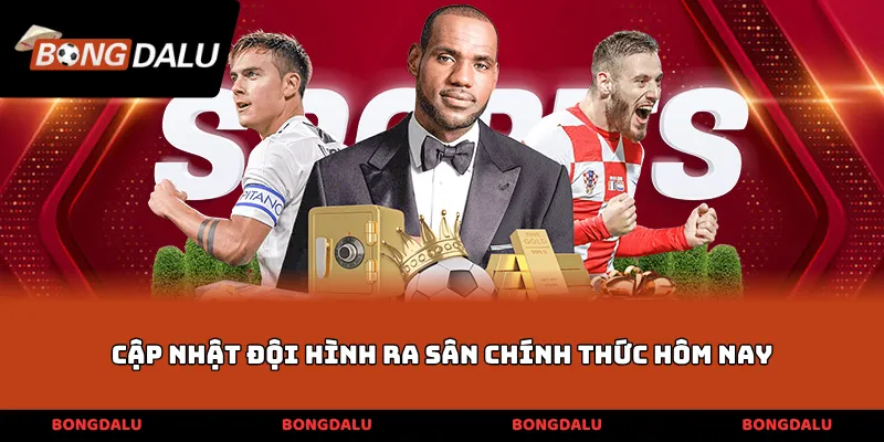 Cập nhật đội hình ra sân chính thức hôm nay